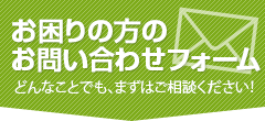 お困りの方のお問い合わせフォーム どんなことでも、まずはご相談ください！