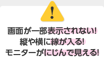 画面が一部表示されない！縦や横に線が入る！モニターがにじんで見える！