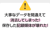 大事なデータを間違えて消去してしまった！保存した記録媒体が壊れた！